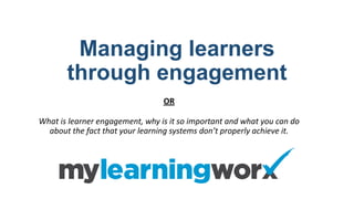 Managing learners
through engagement
OR
What is learner engagement, why is it so important and what you can do
about the fact that your learning systems don’t properly achieve it.
 