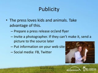 Publicity
• The press loves kids and animals. Take
  advantage of this.
  – Prepare a press release or/and flyer
  – Invite a photographer. If they can’t make it, send a
    picture to the source later
  – Put information on your web site
  – Social media: FB, Twitter
 
