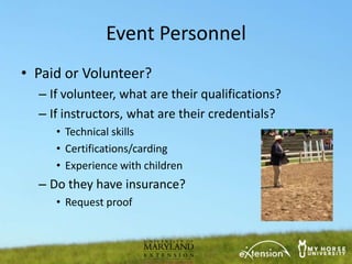 Event Personnel
• Paid or Volunteer?
  – If volunteer, what are their qualifications?
  – If instructors, what are their credentials?
     • Technical skills
     • Certifications/carding
     • Experience with children
  – Do they have insurance?
     • Request proof
 