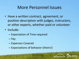 More Personnel Issues
• Have a written contract, agreement, or
  position description with judges, instructors,
  or other experts, whether paid or volunteer
• Include:
  – Expectation of Time required
  – Pay
  – Expenses Covered
  – Expectations of behavior (theirs!)
 