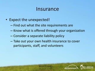 Insurance
• Expect the unexpected!
  – Find out what the site requirements are
  – Know what is offered through your organization
  – Consider a separate liability policy
  – Take out your own health insurance to cover
    participants, staff, and volunteers
 