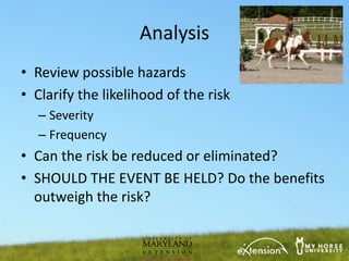 Analysis
• Review possible hazards
• Clarify the likelihood of the risk
   – Severity
   – Frequency
• Can the risk be reduced or eliminated?
• SHOULD THE EVENT BE HELD? Do the benefits
  outweigh the risk?
 
