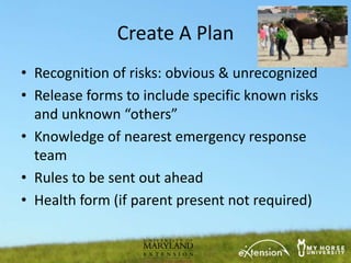 Create A Plan
• Recognition of risks: obvious & unrecognized
• Release forms to include specific known risks
  and unknown “others”
• Knowledge of nearest emergency response
  team
• Rules to be sent out ahead
• Health form (if parent present not required)
 