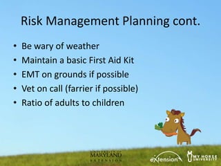 Risk Management Planning cont.
•   Be wary of weather
•   Maintain a basic First Aid Kit
•   EMT on grounds if possible
•   Vet on call (farrier if possible)
•   Ratio of adults to children
 