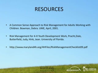 RESOURCES

• A Common Sense Approach to Risk Management for Adults Working with
  Children. Bowman, Debra. UME, April, 2001.

• Risk Management for 4-H Youth Development Work, Pracht,Dale,
  Butterfield, Judy, Hink, Jean. University of Florida.

• http://www.maryland4h.org/4HFiles/RiskManagementChecklist09.pdf
 