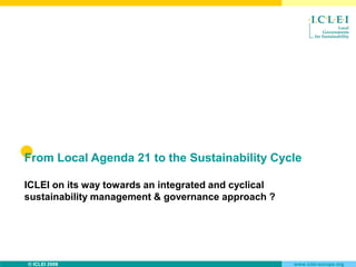 From Local Agenda 21 to the Sustainability Cycle

ICLEI on its way towards an integrated and cyclical
sustainability management & governance approach ?




© ICLEI 2008                                          www.iclei-europe.org
 