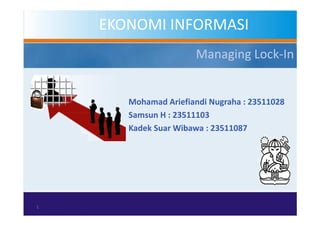 EKONOMI INFORMASI
                      Managing Lock-In


       Mohamad Ariefiandi Nugraha : 23511028
       Samsun H : 23511103
       Kadek Suar Wibawa : 23511087




1
 