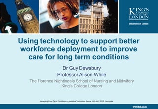 Using technology to support better
workforce deployment to improve
care for long term conditions
Dr Guy Dewsbury
Professor Alison While
The Florence Nightingale School of Nursing and Midwifery
King's College London

Managing Long Term Conditions – Assistive Technology theme 16th April 2010, Harrogate

 