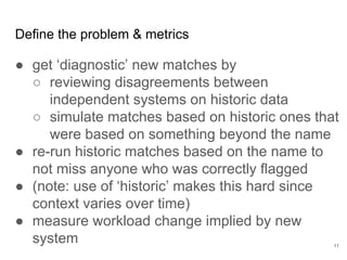 Measure on the most
representative data you
can get.
11
Demonstrable Value
Considerations when selecting data:
● online v offline: A/B test in production with
feature flags (one or two variables at a time,
agile-y) vs. stable data set
● implicit v explicit: implicit can correlate
more with value but omits unseen states
● broad v targeted: if explicitly annotating
consider targeting based on diagnostic
value or where systems disagree
Resist the temptation to ‘clean’ data -- you may
kill it. Instead include normalization in your
model.
 
