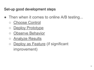 How does machine
learning affect iteration
structure?
18
Pros for shorter:
● More simple experiments are better
than fewer complex ones
● The value of machine learning leads to
high cost of delay
Pros for longer:
● Innovation takes deep thinking
● More time to control technical debt
creation
 