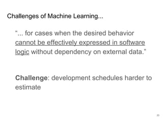 How does machine
learning affect chunks
of work?
Focus on experiments following the
scientific-method: hypothesis, measurement
and error analysis.
Continuously test for regression versus
expected measurements.
Decouple functional tests from model
variations.
20
Stuff to do now
 