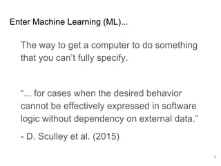 How does machine
learning affect value
demonstration?
Distill business goal into a repeatable,
balanced metric.
Measure on the most representative data you
can get.
Distinguish intrinsic errors from
implementation bugs.
Let your customer override the model when
they absolutely must get some answer.
9
Demonstrable Value
 