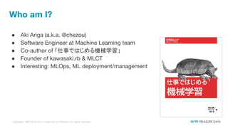 Copyright 1995-2018 Arm Limited (or its affiliates). All rights reserved.
● Aki Ariga (a.k.a. @chezou)
● Software Engineer at Machine Learning team
● Co-author of 「仕事ではじめる機械学習」
● Founder of kawasaki.rb & MLCT
● Interesting: MLOps, ML deployment/management
Who am I?
 