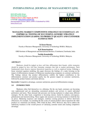 International Journal of Management (IJM), ISSN 0976 – 6502(Print), ISSN 0976 -
6510(Online), Volume 4, Issue 4, July-August (2013)
9
MANAGING MARKET COMPETITIVE STRATEGY SUCCESSFULLY: AN
EMPIRICAL TESTING OF SUCCESSFUL GENERIC STRATEGY
IMPLEMENTATION LEADING TO PRODUCT QUALITY AND CUSTOMER
SATISFACTION
Za’faran Hassan
Faculty of Business Management, University of Technology MARA, Malaysia.
K.K Ramachandran
GRD Institute of Management and International Business, Coimbatore,Tamilnadu, India
Norlida Kamaluddin
Faculty of Business Management, University of Technology MARA, Malaysia.
ABSTRACT
Marketers should be judged on how well they differentiate their brands, whilst strategists
should be judged by how well they formulate strategies that link to market performance. Such
fundamental tenets deserve rigorous theoretical inspection as well as empirical testing. Utilizing a
linear structural equation modeling, this paper discusses the findings of a study focusing on the
impact of differentiation strategies of Malaysian manufacturing companies on customer satisfaction.
The findings indicate that product differentiation exhibits the highest contribution to the
differentiation construct and product quality has the greatest impact on customer satisfaction,
followed by product features and timely delivery.
Keywords: Competitive advantage, customer satisfaction, perceived differentiation strategy
1.0 INTRODUCTION
Marketers often find themselves in a dilemma. On the one hand, customers are becoming
very sophisticated and are demanding customized products and services to match individual
preferences and tastes. These demand side pressures are forcing marketers to adopt many different
strategies. On the other hand, competition is becoming intense, fueled by industry convergence,
globalization and internetworking. These supply side measures are forcing marketers to hold the line
on prices. Marketing responses and strategies, reinforce existing practices to deliver short-term
efficiencies, for example, via extending the life cycles of current products and to reposition the older
products at a minimum cost (Kotler, 1994; Urban & Starr, 1991). However, they fail to address the
underlying weakness in the overall process of satisfying customer needs and creating competitive
advantage.
INTERNATIONAL JOURNAL OF MANAGEMENT (IJM)
ISSN 0976-6502 (Print)
ISSN 0976-6510 (Online)
Volume 4, Issue 4, July-August, pp. 09-22
© IAEME: www.iaeme.com/ijm.asp
Journal Impact Factor (2013): 6.9071 (Calculated by GISI)
www.jifactor.com
IJM
© I A E M E
 