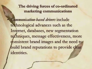 The driving forces of co-ordinated
marketing communications
• Communication-based drivers include
technological advances such as the
Internet, databases, new segmentation
techniques, message effectiveness, more
consistent brand images and the need to
build brand reputations to provide clear
identities.
 