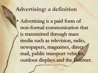 Advertising: a definition
• Advertising is a paid form of
non-formal communication that
is transmitted through mass
media such as television, radio,
newspapers, magazines, direct
mail, public transport vehicles,
outdoor displays and the Internet.
 