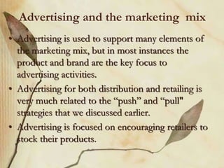Advertising and the marketing mix
• Advertising is used to support many elements of
the marketing mix, but in most instances the
product and brand are the key focus to
advertising activities.
• Advertising for both distribution and retailing is
very much related to the “push” and “pull"
strategies that we discussed earlier.
• Advertising is focused on encouraging retailers to
stock their products.
 
