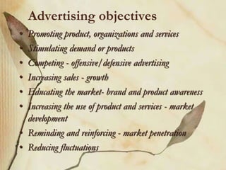 Advertising objectives
• Promoting product, organizations and services
• Stimulating demand or products
• Competing - offensive/defensive advertising
• Increasing sales - growth
• Educating the market- brand and product awareness
• Increasing the use of product and services - market
development
• Reminding and reinforcing - market penetration
• Reducing fluctuations
 
