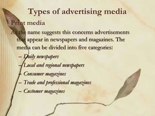 Types of advertising media
Print media
As the name suggests this concerns advertisements
that appear in newspapers and magazines. The
media can be divided into five categories:
– Daily newspapers
– Local and regional newspapers
– Consumer magazines
– Trade and professional magazines
– Customer magazines
 