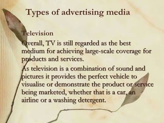 Types of advertising media
Television
Overall, TV is still regarded as the best
medium for achieving large-scale coverage for
products and services.
As television is a combination of sound and
pictures it provides the perfect vehicle to
visualise or demonstrate the product or service
being marketed, whether that is a car, an
airline or a washing detergent.
 