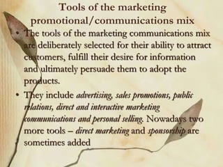 Tools of the marketing
promotional/communications mix
• The tools of the marketing communications mix
are deliberately selected for their ability to attract
customers, fulfill their desire for information
and ultimately persuade them to adopt the
products.
• They include advertising, sales promotions, public
relations, direct and interactive marketing
communications and personal selling. Nowadays two
more tools – direct marketing and sponsorship are
sometimes added
 