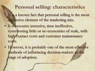 Personal selling: characteristics
• It is a known fact that personal selling is the most
expensive element of the marketing mix.
• It is resource intensive, time ineffective,
contributing little or no economies of scale, with
high contact costs and customer maintenance
costs.
• However, it is probably one of the most effective
methods of influencing decision-makers to the
stage of adoption.
 