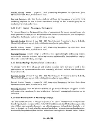 Desired Reading: Chapter 12, pages 403 - 415, Advertising Management, by Rajeev Batra, John
Myers and David A. Aaker, Prentice Hall of India

Learning Outcomes: After this Session students will learn the importance of creativity w.r.t
marketing programs and how marketers use creative strategy for their marketing programs to
market their products and services.

6.14- Creative Strategy – Planning and Development

To examine the process that guides the creation of messages and the various research inputs into
the stages of the creative process. And to examine various approaches used for determining major
selling ideas that form the basis of an advertising campaign.

Essential Reading: Chapter 8, page 312 - 325, Advertising and Promotion by George E. Belch,
Michael Belch & keyoor purani, McGraw Hill publication, Special Indian Edition

Desired Reading: Chapter 13, pages 428 - 435, Advertising Management, by Rajeev Batra, John
Myers and David A. Aaker, Prentice Hall of India

Learning Outcomes: Students will get to understand how organizations plan and develop creative
strategies for marketing programs and the various approaches used by them to develop creative
ideas to be used for advertising campaign.

6.15 - Creative Strategy – Implementation and Evaluation

To analyze various types of appeals and creative execution styles that can be used in the
development and implementation of creative strategy by advertisers and also how they evaluate
the creative work.

Essential Reading: Chapter 9, page 346 - 360, Advertising and Promotion by George E. Belch,
Michael Belch & keyoor purani, McGraw Hill publication, Special Indian Edition

Desired Reading: Chapter 14, pages 476 - 485, Advertising Management, by Rajeev Batra, John
Myers and David A. Aaker, Prentice Hall of India

Learning Outcomes: After this Session students will get to know the types of appeals and the
different creative execution styles used by advertisers for creative strategy implementation and its
evaluation.

6.16 - Case - Nike’s “Just Dot it” Advertising Campaign

The Nike brand has become so strong as to place it in the rarified air of recession-proof consumer
branded giants, in the company of Coca- Cola, Gillette and Proctor & Gamble. Brand management is
one of Nike’s many strengths. Consumers are willing to pay more for brands that they judge to be
superior in quality, style and reliability. A strong brand allows its owner to expand market share,
command higher prices and generate more revenue than its competitors. The case focuses on How



                                           Page 10 of 18
 