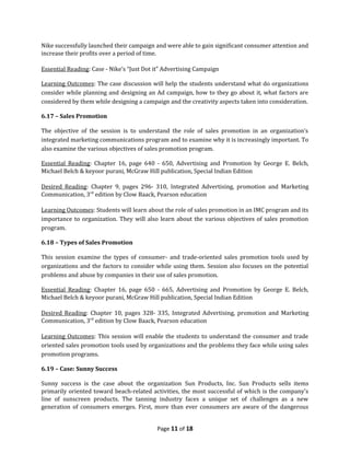 Nike successfully launched their campaign and were able to gain significant consumer attention and
increase their profits over a period of time.

Essential Reading: Case - Nike’s “Just Dot it” Advertising Campaign

Learning Outcomes: The case discussion will help the students understand what do organizations
consider while planning and designing an Ad campaign, how to they go about it, what factors are
considered by them while designing a campaign and the creativity aspects taken into consideration.

6.17 – Sales Promotion

The objective of the session is to understand the role of sales promotion in an organization’s
integrated marketing communications program and to examine why it is increasingly important. To
also examine the various objectives of sales promotion program.

Essential Reading: Chapter 16, page 640 - 650, Advertising and Promotion by George E. Belch,
Michael Belch & keyoor purani, McGraw Hill publication, Special Indian Edition

Desired Reading: Chapter 9, pages 296- 310, Integrated Advertising, promotion and Marketing
Communication, 3rd edition by Clow Baack, Pearson education

Learning Outcomes: Students will learn about the role of sales promotion in an IMC program and its
importance to organization. They will also learn about the various objectives of sales promotion
program.

6.18 – Types of Sales Promotion

This session examine the types of consumer- and trade-oriented sales promotion tools used by
organizations and the factors to consider while using them. Session also focuses on the potential
problems and abuse by companies in their use of sales promotion.

Essential Reading: Chapter 16, page 650 - 665, Advertising and Promotion by George E. Belch,
Michael Belch & keyoor purani, McGraw Hill publication, Special Indian Edition

Desired Reading: Chapter 10, pages 328- 335, Integrated Advertising, promotion and Marketing
Communication, 3rd edition by Clow Baack, Pearson education

Learning Outcomes: This session will enable the students to understand the consumer and trade
oriented sales promotion tools used by organizations and the problems they face while using sales
promotion programs.

6.19 – Case: Sunny Success

Sunny success is the case about the organization Sun Products, Inc. Sun Products sells items
primarily oriented toward beach-related activities, the most successful of which is the company's
line of sunscreen products. The tanning industry faces a unique set of challenges as a new
generation of consumers emerges. First, more than ever consumers are aware of the dangerous


                                           Page 11 of 18
 