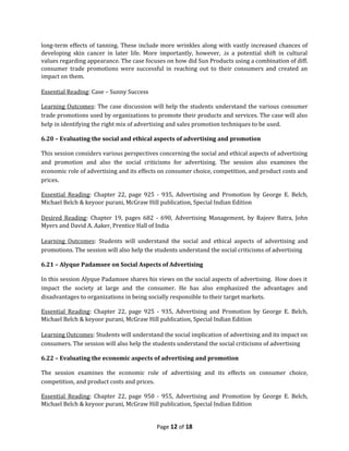 long-term effects of tanning. These include more wrinkles along with vastly increased chances of
developing skin cancer in later life. More importantly, however, .is a potential shift in cultural
values regarding appearance. The case focuses on how did Sun Products using a combination of diff.
consumer trade promotions were successful in reaching out to their consumers and created an
impact on them.

Essential Reading: Case – Sunny Success

Learning Outcomes: The case discussion will help the students understand the various consumer
trade promotions used by organizations to promote their products and services. The case will also
help in identifying the right mix of advertising and sales promotion techniques to be used.

6.20 – Evaluating the social and ethical aspects of advertising and promotion

This session considers various perspectives concerning the social and ethical aspects of advertising
and promotion and also the social criticisms for advertising. The session also examines the
economic role of advertising and its effects on consumer choice, competition, and product costs and
prices.

Essential Reading: Chapter 22, page 925 - 935, Advertising and Promotion by George E. Belch,
Michael Belch & keyoor purani, McGraw Hill publication, Special Indian Edition

Desired Reading: Chapter 19, pages 682 - 690, Advertising Management, by Rajeev Batra, John
Myers and David A. Aaker, Prentice Hall of India

Learning Outcomes: Students will understand the social and ethical aspects of advertising and
promotions. The session will also help the students understand the social criticisms of advertising

6.21 – Alyque Padamsee on Social Aspects of Advertising

In this session Alyque Padamsee shares his views on the social aspects of advertising. How does it
impact the society at large and the consumer. He has also emphasized the advantages and
disadvantages to organizations in being socially responsible to their target markets.

Essential Reading: Chapter 22, page 925 - 935, Advertising and Promotion by George E. Belch,
Michael Belch & keyoor purani, McGraw Hill publication, Special Indian Edition

Learning Outcomes: Students will understand the social implication of advertising and its impact on
consumers. The session will also help the students understand the social criticisms of advertising

6.22 – Evaluating the economic aspects of advertising and promotion

The session examines the economic role of advertising and its effects on consumer choice,
competition, and product costs and prices.

Essential Reading: Chapter 22, page 950 - 955, Advertising and Promotion by George E. Belch,
Michael Belch & keyoor purani, McGraw Hill publication, Special Indian Edition


                                           Page 12 of 18
 