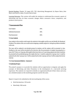Desired Reading: Chapter 19, pages 693- 705, Advertising Management, by Rajeev Batra, John
Myers and David A. Aaker, Prentice Hall of India

Learning Outcomes: This session will enable the students to understand the economic aspects of
advertising and how do these economic changes effects consumers choice, competitors, and
products costs & prices.


7 Assessments Plan
Case Analysis                                                   20%

Individual Assessment                                           20%

Final Assessment                                                60%

7.1 Case Analysis

Case analysis in this module would require the students to thoroughly read the case and identify the Situational
Problems. The solution of the case would involve designing a suitable analysis for solving the problems identified
in the case.

The cases will be analysed in pre-decided groups by students, and the analysis will be presented in class.
Feedback on the same will be provided by the instructor after the presentation of analysis. Assuming that in a
class of 60-75 there are 10 groups, all through the block since there are 4 cases being analysed and which would also
be presented by the predecided groups, this implies that Case 1 would be analysed by 3 groups, Case 2 would be
analyzed by the other 3 groups, Case 3 will be analyzed by the other 2 groups and Case 4 will be analyzed by the last
2 groups.

7.1.1 Case Assessment Rubrics – Annexure I

7.2 Individual Project

The project’s purpose is to provide the students with an opportunity to integrate and apply the
concepts of Advertising and Sales Promotion to the development of a real-world servicing
experience. The students are required to identify an organization/Brand of their choice and carry
out a detailed analysis on the marketing programs used for the same.



Report: A report to be submitted on the last teaching day of the course.

    •    Brief Introduction: 150 words

    •    Main Body: 500 words



                                                   Page 13 of 18
 