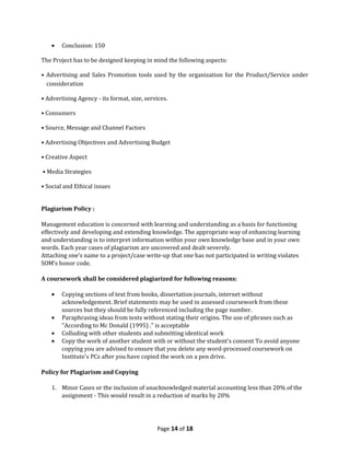 •   Conclusion: 150

The Project has to be designed keeping in mind the following aspects:

• Advertising and Sales Promotion tools used by the organization for the Product/Service under
  consideration

• Advertising Agency - its format, size, services.

• Consumers

• Source, Message and Channel Factors

• Advertising Objectives and Advertising Budget

• Creative Aspect

• Media Strategies

• Social and Ethical issues


Plagiarism Policy :

Management education is concerned with learning and understanding as a basis for functioning
effectively and developing and extending knowledge. The appropriate way of enhancing learning
and understanding is to interpret information within your own knowledge base and in your own
words. Each year cases of plagiarism are uncovered and dealt severely.
Attaching one’s name to a project/case write-up that one has not participated in writing violates
SOM’s honor code.

A coursework shall be considered plagiarized for following reasons:

    •   Copying sections of text from books, dissertation journals, internet without
        acknowledgement. Brief statements may be used in assessed coursework from these
        sources but they should be fully referenced including the page number.
    •   Paraphrasing ideas from texts without stating their origins. The use of phrases such as
        "According to Mc Donald (1995) ." is acceptable
    •   Colluding with other students and submitting identical work
    •   Copy the work of another student with or without the student's consent To avoid anyone
        copying you are advised to ensure that you delete any word-processed coursework on
        Institute's PCs after you have copied the work on a pen drive.

Policy for Plagiarism and Copying

    1. Minor Cases or the inclusion of unacknowledged material accounting less than 20% of the
       assignment - This would result in a reduction of marks by 20%




                                             Page 14 of 18
 