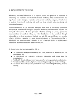1. INTRODUCTION TO THE COURSE


Advertising and Sales Promotion is an applied course that provides an overview of
advertising and promotion and its role in modern marketing. This course examines the
significance of advertising and promotion in the overall marketing program, with attention
to various elements of marketing mix and now they interact with advertising and
promotional strategy.

This course focuses on the decisions; managers must make to successfully implement
marketing & promotional strategies. Successful marketing implementation requires the
managed introduction of new products, effective setting of prices, persuasive
communication of product value, and the distribution of the product through
intermediaries or direct sales teams. Students who take this course will learn how to make
effective decisions regarding two most important aspects of “Communication Mix” –
Advertising and Sales promotion, relating it to the “4 P’s of marketing” — product, price,
promotions (communication) and place (distribution).



At the end of the course students will be able to:

   •   To understand the role of advertising and sales promotion in marketing and the
       promotional mix.
   •   To understand the structure, processes, techniques and terms used by
       organizations.
   •   To identify the scientific and creative aspects of advertising as a business discipline.
   •   To understand the relationship between marketing strategy and creative strategy.
   •   To explore the social, economic, and ethical issues surrounding advertising in a free
       society.




                                         Page 2 of 18
 