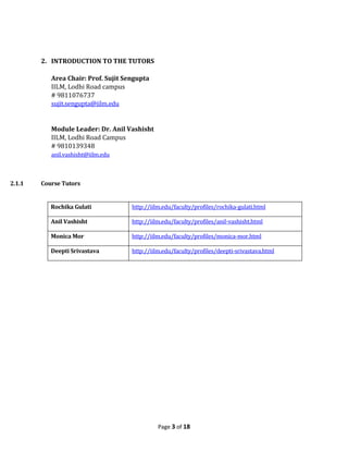 2. INTRODUCTION TO THE TUTORS

           Area Chair: Prof. Sujit Sengupta
           IILM, Lodhi Road campus
           # 9811076737
           sujit.sengupta@iilm.edu


           Module Leader: Dr. Anil Vashisht
           IILM, Lodhi Road Campus
           # 9810139348
           anil.vashisht@iilm.edu



2.1.1   Course Tutors


           Rochika Gulati            http://iilm.edu/faculty/profiles/rochika-gulati.html

           Anil Vashisht             http://iilm.edu/faculty/profiles/anil-vashisht.html

           Monica Mor                http://iilm.edu/faculty/profiles/monica-mor.html

           Deepti Srivastava         http://iilm.edu/faculty/profiles/deepti-srivastava.html




                                               Page 3 of 18
 