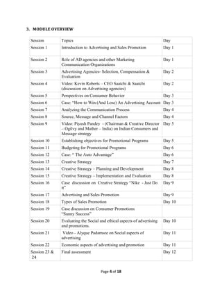 3. MODULE OVERVIEW

 Session        Topics                                                     Day
 Session 1      Introduction to Advertising and Sales Promotion            Day 1

 Session 2      Role of AD agencies and other Marketing                    Day 1
                Communication Organizations
 Session 3      Advertising Agencies- Selection, Compensation &            Day 2
                Evaluation
 Session 4      Video: Kevin Roberts – CEO Saatchi & Saatchi               Day 2
                (discussion on Advertising agencies)
 Session 5      Perspectives on Consumer Behavior                          Day 3
 Session 6      Case: “How to Win (And Lose) An Advertising Account Day 3
 Session 7      Analyzing the Communication Process                        Day 4
 Session 8      Source, Message and Channel Factors                        Day 4
 Session 9      Video: Piyush Pandey - (Chairman & Creative Director Day 5
                – Ogilvy and Mather – India) on Indian Consumers and
                Message strategy
 Session 10     Establishing objectives for Promotional Programs           Day 5
 Session 11     Budgeting for Promotional Programs                         Day 6
 Session 12     Case: “ The Auto Advantage”                                Day 6
 Session 13     Creative Strategy                                          Day 7
 Session 14     Creative Strategy – Planning and Development               Day 8
 Session 15     Creative Strategy – Implementation and Evaluation          Day 8
 Session 16     Case discussion on Creative Strategy “Nike - Just Do       Day 9
                it”
 Session 17     Advertising and Sales Promotion                            Day 9
 Session 18     Types of Sales Promotion                                   Day 10
 Session 19     Case discussion on Consumer Promotions
                “Sunny Success”
 Session 20     Evaluating the Social and ethical aspects of advertising   Day 10
                and promotions.
 Session 21      Video - Alyque Padamsee on Social aspects of              Day 11
                advertising
 Session 22     Economic aspects of advertising and promotion              Day 11
 Session 23 &   Final assessment                                           Day 12
 24


                                      Page 4 of 18
 