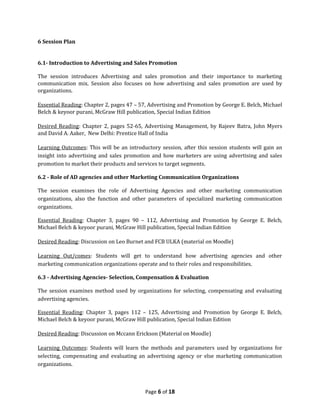6 Session Plan


6.1- Introduction to Advertising and Sales Promotion

The session introduces Advertising and sales promotion and their importance to marketing
communication mix. Session also focuses on how advertising and sales promotion are used by
organizations.

Essential Reading: Chapter 2, pages 47 – 57, Advertising and Promotion by George E. Belch, Michael
Belch & keyoor purani, McGraw Hill publication, Special Indian Edition

Desired Reading: Chapter 2, pages 52-65, Advertising Management, by Rajeev Batra, John Myers
and David A. Aaker, New Delhi: Prentice Hall of India

Learning Outcomes: This will be an introductory session, after this session students will gain an
insight into advertising and sales promotion and how marketers are using advertising and sales
promotion to market their products and services to target segments.

6.2 - Role of AD agencies and other Marketing Communication Organizations

The session examines the role of Advertising Agencies and other marketing communication
organizations, also the function and other parameters of specialized marketing communication
organizations.

Essential Reading: Chapter 3, pages 90 – 112, Advertising and Promotion by George E. Belch,
Michael Belch & keyoor purani, McGraw Hill publication, Special Indian Edition

Desired Reading: Discussion on Leo Burnet and FCB ULKA (material on Moodle)

Learning Out/comes: Students will get to understand how advertising agencies and other
marketing communication organizations operate and to their roles and responsibilities.

6.3 - Advertising Agencies- Selection, Compensation & Evaluation

The session examines method used by organizations for selecting, compensating and evaluating
advertising agencies.

Essential Reading: Chapter 3, pages 112 – 125, Advertising and Promotion by George E. Belch,
Michael Belch & keyoor purani, McGraw Hill publication, Special Indian Edition

Desired Reading: Discussion on Mccann Erickson (Material on Moodle)

Learning Outcomes: Students will learn the methods and parameters used by organizations for
selecting, compensating and evaluating an advertising agency or else marketing communication
organizations.



                                           Page 6 of 18
 