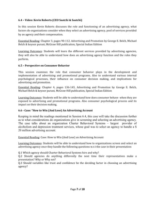 6.4 – Video: Kevin Roberts (CEO Saatchi & Saatchi)

In this session Kevin Roberts discusses the role and functioning of an advertising agency, what
factors do organizations consider when they select an advertising agency, pool of services provided
by an agency and their compensation.

Essential Reading: Chapter 3, pages 90-112, Advertising and Promotion by George E. Belch, Michael
Belch & keyoor purani, McGraw Hill publication, Special Indian Edition

Learning Outcomes: Students will learn the different services provided by advertising agencies,
they will also be able to understand how does an advertising agency function and the roles they
perform.

6.5 – Perspective on Consumer Behavior

This session examines the role that consumer behavior plays in the development and
implementation of advertising and promotional programs. Also to understand various internal
psychological processes, their influence on consumer decision making, and implications for
advertising and promotion.
Essential Reading: Chapter 4, pages 136-145, Advertising and Promotion by George E. Belch,
Michael Belch & keyoor purani, McGraw Hill publication, Special Indian Edition

Learning Outcomes: Students will be able to understand how does consumer behave when they are
exposed to advertising and promotional programs. Also consumer psychological process and its
impact on their decision making.

6.6 - Case: “How to Win (And Lose) An Advertising Account

Keeping in mind the readings mentioned in Session 6.4, this case will take the discussion further
as to what considerations do organizations give in screening and selecting an advertising agency.
The case talks about an organization Charter Behavioral Systems – largest provider of
alcoholism and depression treatment services, whose goal was to select an agency to handle a $
20 million advertising account.

Essential Reading: Case: How to Win (And Lose) an Advertising Account

Learning Outcomes: Students will be able to understand how to organizations screen and select an
advertising agency once they handle the following questions w.r.t the case in their presentation:

Q.1 Which agency should Charter Behavioral Systems hire and why?
Q.2 Should agencies do anything differently the next time their representatives make a
presentation? Why or Why not?
Q.3 Should variables like trust and confidence be the deciding factor in choosing an advertising
agency?




                                           Page 7 of 18
 