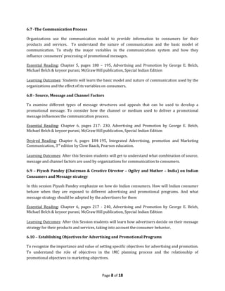 6.7 -The Communication Process

Organizations use the communication model to provide information to consumers for their
products and services. To understand the nature of communication and the basic model of
communication. To study the major variables in the communications system and how they
influence consumers’ processing of promotional messages.

Essential Reading: Chapter 5, pages 180 – 195, Advertising and Promotion by George E. Belch,
Michael Belch & keyoor purani, McGraw Hill publication, Special Indian Edition

Learning Outcomes: Students will learn the basic model and nature of communication used by the
organizations and the effect of its variables on consumers.

6.8 - Source, Message and Channel Factors

To examine different types of message structures and appeals that can be used to develop a
promotional message. To consider how the channel or medium used to deliver a promotional
message influences the communication process.

Essential Reading: Chapter 6, pages 217- 230, Advertising and Promotion by George E. Belch,
Michael Belch & keyoor purani, McGraw Hill publication, Special Indian Edition

Desired Reading: Chapter 6, pages 184-195, Integrated Advertising, promotion and Marketing
Communication, 3rd edition by Clow Baack, Pearson education.

Learning Outcomes: After this Session students will get to understand what combination of source,
message and channel factors are used by organizations for communication to consumers.

6.9 – Piyush Pandey (Chairman & Creative Director – Ogilvy and Mather – India) on Indian
Consumers and Message strategy

In this session Piyush Pandey emphasize on how do Indian consumers. How will Indian consumer
behave when they are exposed to different advertising and promotional programs. And what
message strategy should be adopted by the advertisers for them

Essential Reading: Chapter 6, pages 217 - 240, Advertising and Promotion by George E. Belch,
Michael Belch & keyoor purani, McGraw Hill publication, Special Indian Edition

Learning Outcomes: After this Session students will learn how advertisers decide on their message
strategy for their products and services, taking into account the consumer behavior.

6.10 – Establishing Objectives for Advertising and Promotional Programs

To recognize the importance and value of setting specific objectives for advertising and promotion.
To understand the role of objectives in the IMC planning process and the relationship of
promotional objectives to marketing objectives.



                                           Page 8 of 18
 