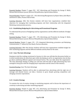 Essential Reading: Chapter 7, pages 254 - 267, Advertising and Promotion by George E. Belch,
Michael Belch & keyoor purani, McGraw Hill publication, Special Indian Edition

Desired Reading: Chapter 4, pages 122 - 130, Advertising Management, by Rajeev Batra, John Myers
and David A. Aaker, Prentice Hall of India

Learning Outcomes: After this Session students will learn how organizations establish their
objectives for managing their marketing programs and their relationship with the Integrated
Marketing communication process..

6.11 - Establishing Budgeting for Advertising and Promotional Programs

To understand the process of budgeting used by organizations and the different methods of budget
setting.

Essential Reading: Chapter 7, pages 270 - 278, Advertising and Promotion by George E. Belch,
Michael Belch & keyoor purani, McGraw Hill publication, Special Indian Edition

Desired Reading: Chapter 5, pages 170 - 175, Integrated Advertising, promotion and Marketing
Communication, 3rd edition by Clow Baack, Pearson education.

Learning Outcomes: After this Session students will learn how organizations establish budget for
their marketing programs and the different methods used by them for the same.

6.12 – Case: The Auto Advantage

Keeping in mind the readings mentioned in Session 6.4, this case will take the discussion further as
to what considerations do advertisers give while developing an ad for an organization, how do they
go about combining different appeals and channel factors. The case talks about the organization-
The Auto Advantage dealing in selling cars and how with the help of right advertising they have
managed to keep pace with the changing buyer expectation and the nature of the industry.

Essential Reading: Case: The Auto Advantage

Learning Outcomes: Students will be able to understand how advertising with the right mix of
message and channel factors can help a business to grow despite growing competition and
changing consumer expectations.



6.13 - Creative Strategy

To examine the role of creative strategy in marketing programs and to discuss the importance of
creativity in advertising and other marketing programs

Essential Reading: Chapter 8, page 307- 312, Advertising and Promotion by George E. Belch,
Michael Belch & keyoor purani, McGraw Hill publication, Special Indian Edition



                                            Page 9 of 18
 