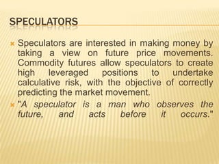 SPECULATORS<br />Speculators are interested in making money by taking a view on future price movements. Commodity futures ...