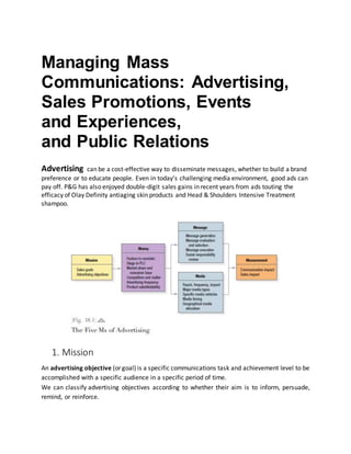 Managing Mass
Communications: Advertising,
Sales Promotions, Events
and Experiences,
and Public Relations
Advertising can be a cost-effective way to disseminate messages, whether to build a brand
preference or to educate people. Even in today’s challenging media environment, good ads can
pay off. P&G has also enjoyed double-digit sales gains in recent years from ads touting the
efficacy of Olay Definity antiaging skin products and Head & Shoulders Intensive Treatment
shampoo.
1. Mission
An advertising objective (or goal) is a specific communications task and achievement level to be
accomplished with a specific audience in a specific period of time.
We can classify advertising objectives according to whether their aim is to inform, persuade,
remind, or reinforce.
 