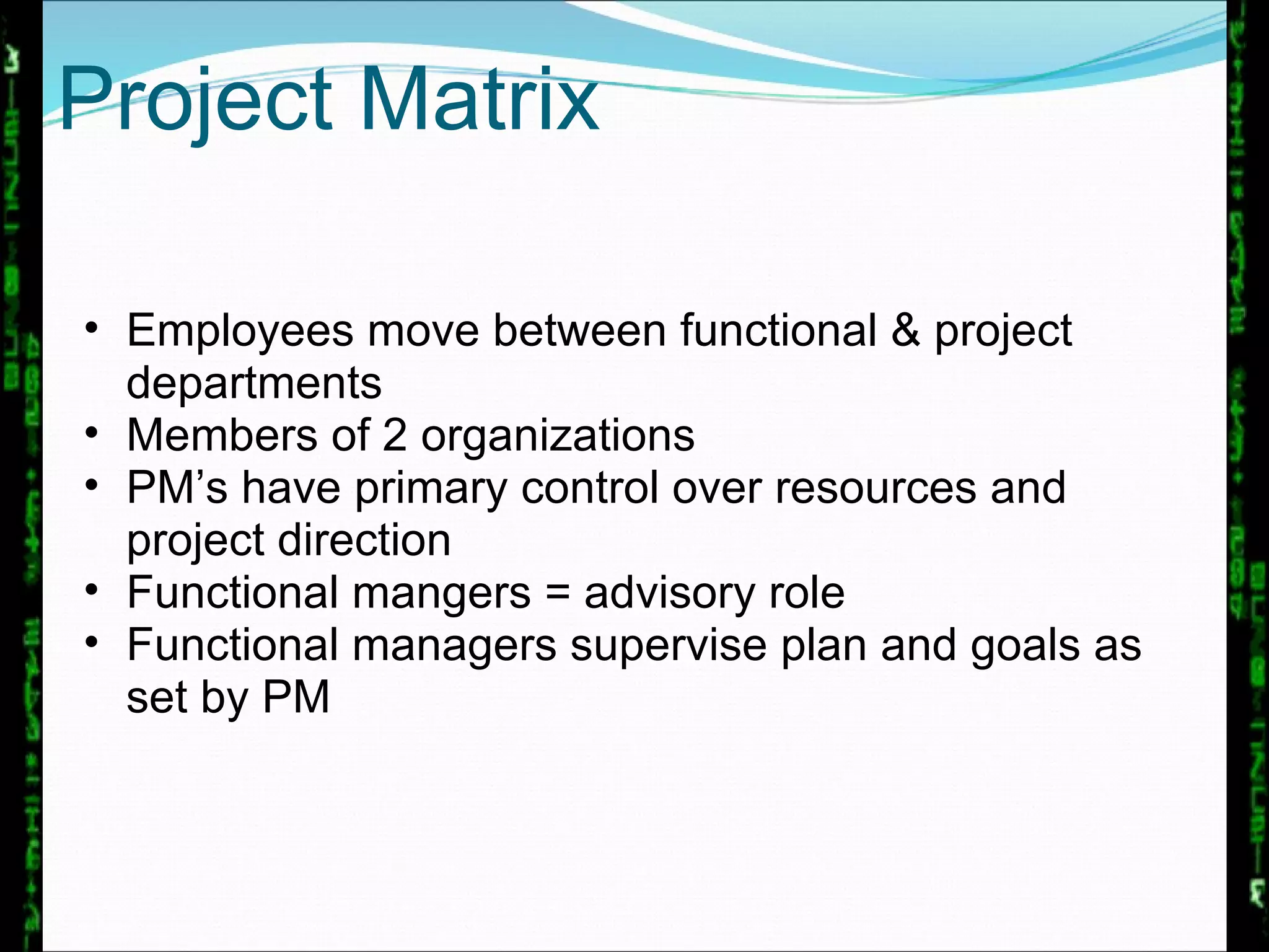 Project Matrix Employees move between functional & project departments Members of 2 organizations PM’s have primary control over resources and project direction Functional mangers = advisory role  Functional managers supervise plan and goals as set by PM 