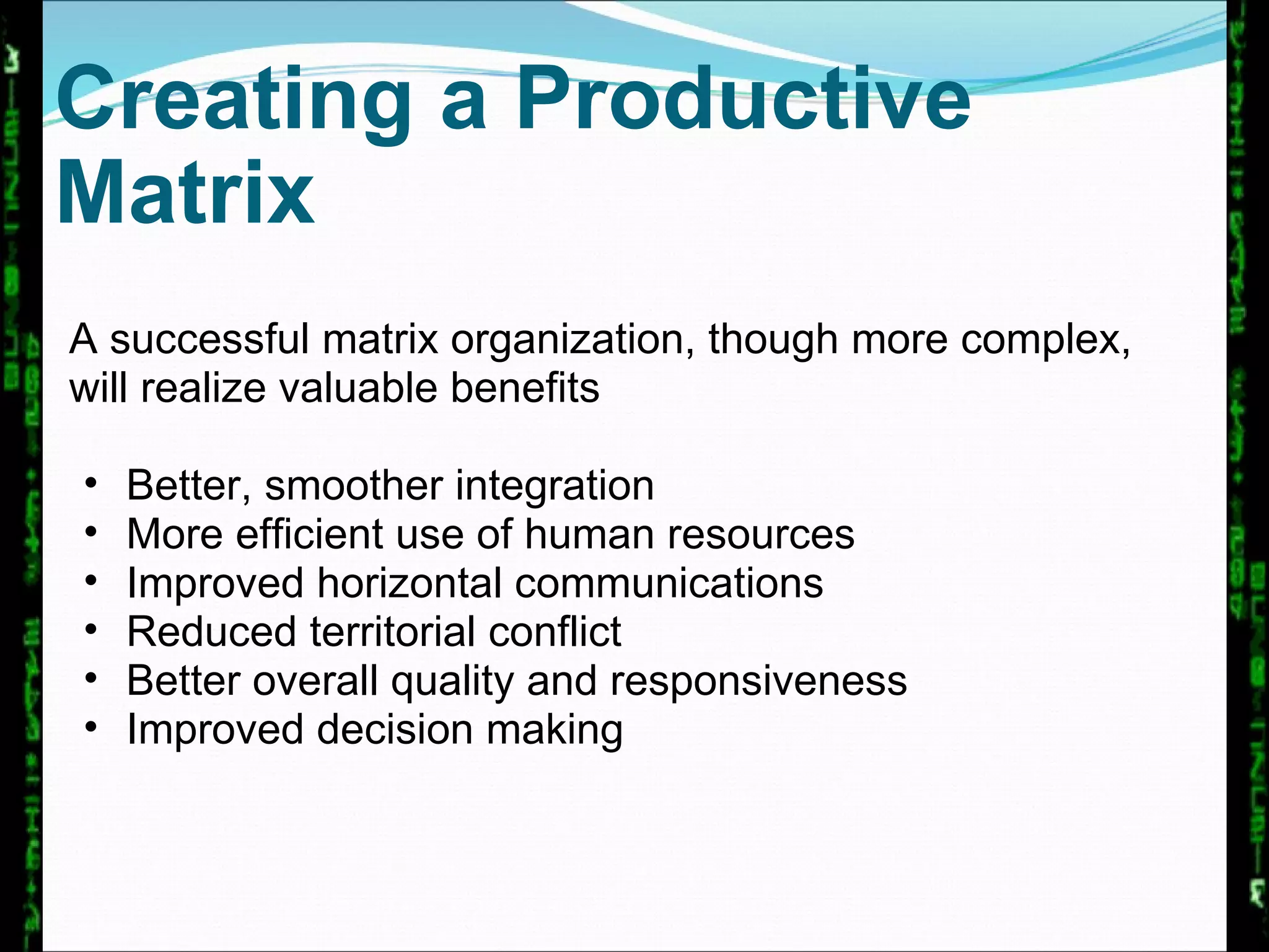 Creating a Productive Matrix A successful matrix organization, though more complex, will realize valuable benefits Better, smoother integration More efficient use of human resources Improved horizontal communications Reduced territorial conflict Better overall quality and responsiveness Improved decision making 