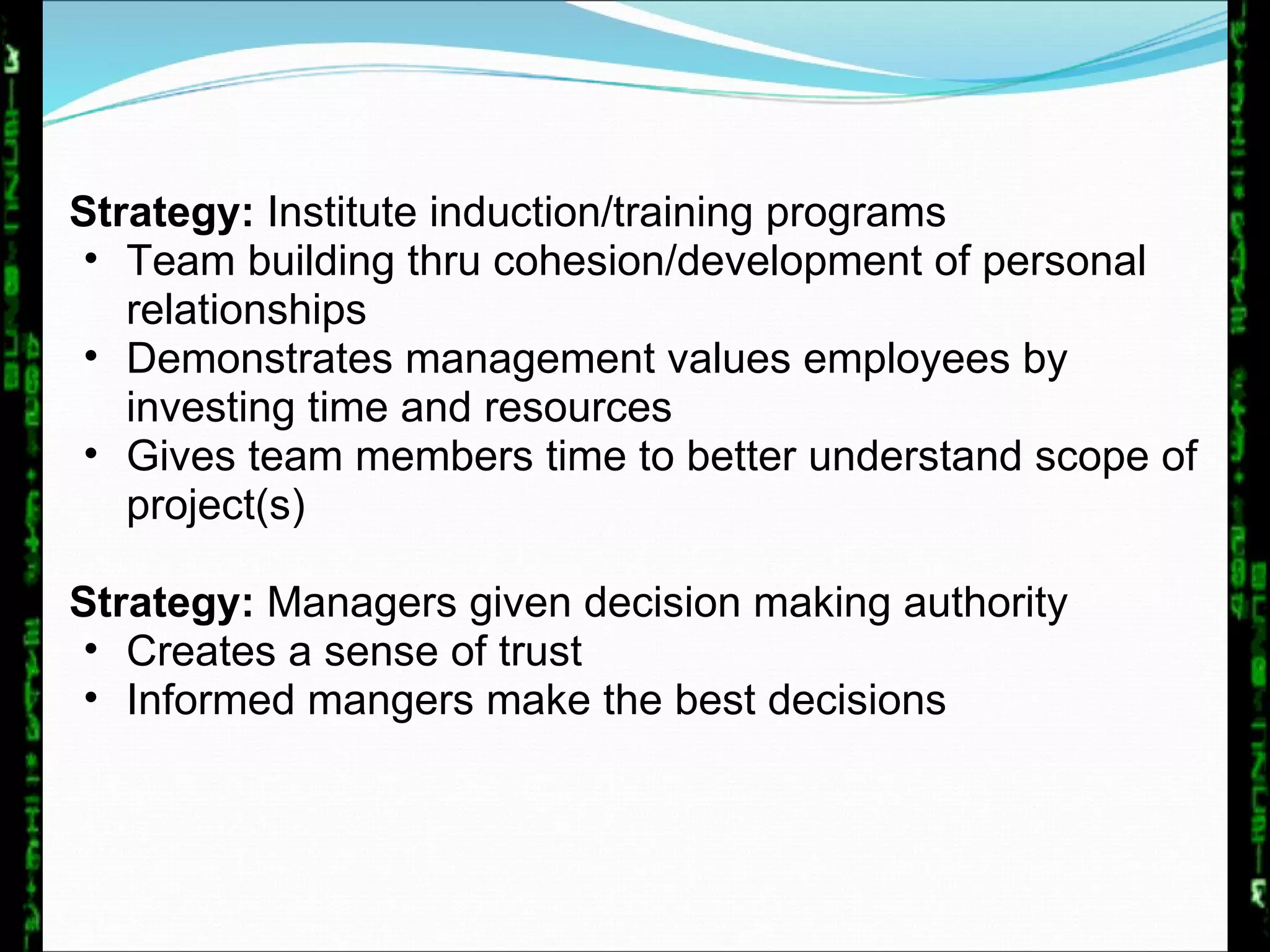 Strategy:  Institute induction/training programs Team building thru cohesion/development of personal relationships Demonstrates management values employees by investing time and resources Gives team members time to better understand scope of project(s)  Strategy:  Managers given decision making authority Creates a sense of trust Informed mangers make the best decisions 