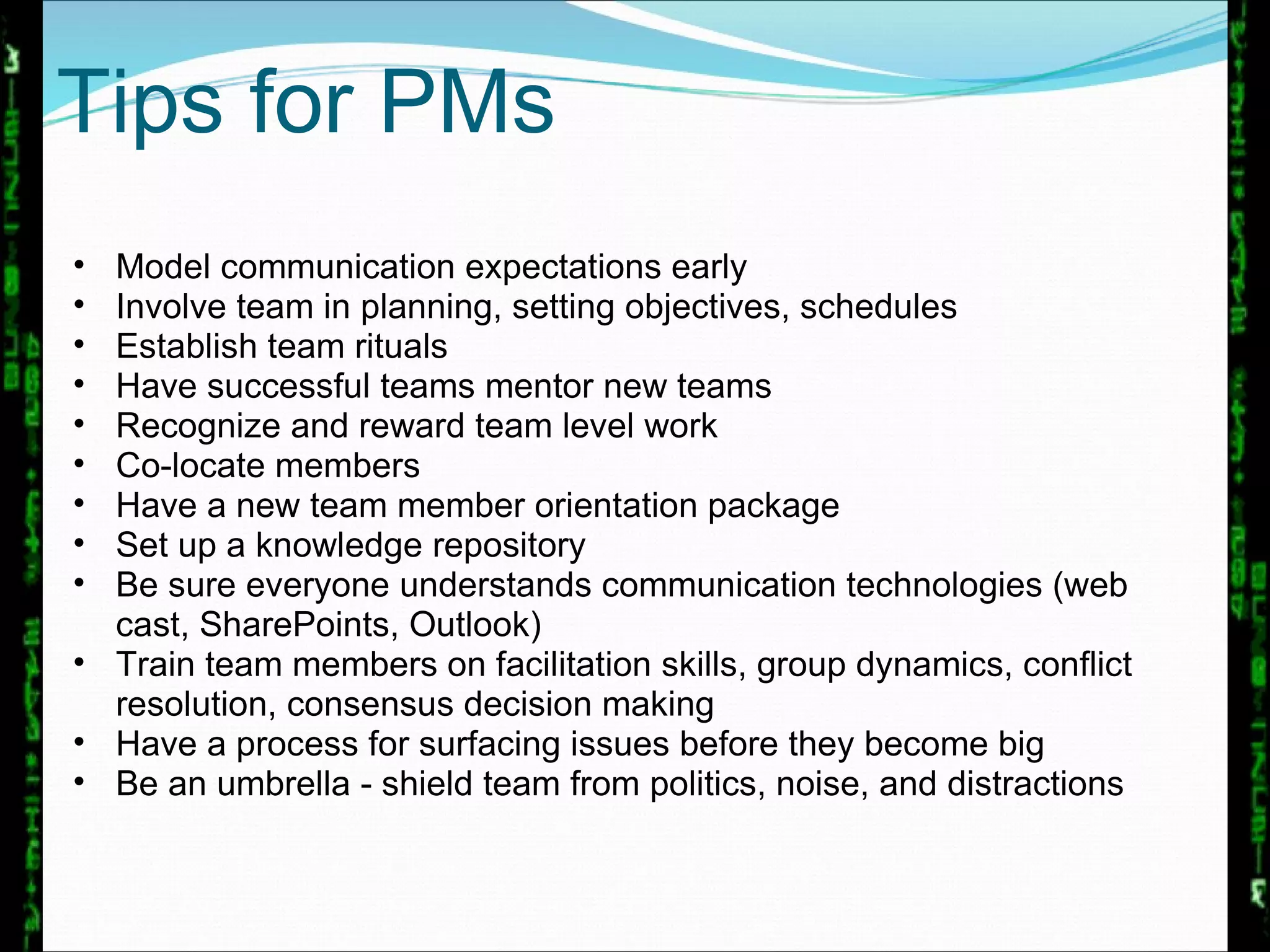 Model communication expectations early  Involve team in planning, setting objectives, schedules Establish team rituals  Have successful teams mentor new teams Recognize and reward team level work Co-locate members Have a new team member orientation package Set up a knowledge repository Be sure everyone understands communication technologies (web cast, SharePoints, Outlook) Train team members on facilitation skills, group dynamics, conflict resolution, consensus decision making  Have a process for surfacing issues before they become big Be an umbrella - shield team from politics, noise, and distractions Tips for PMs 