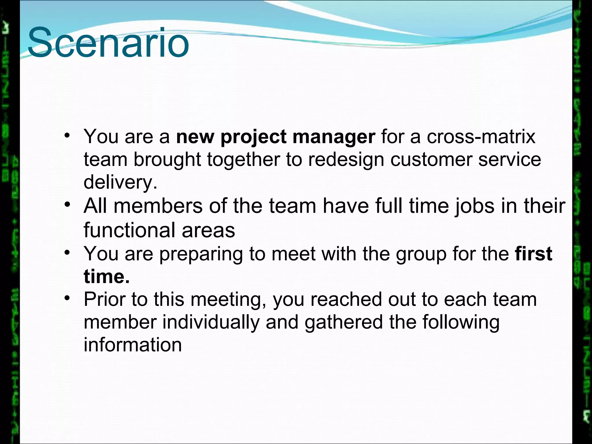 You are a  new project manager  for a cross-matrix team brought together to redesign customer service delivery.  All members of the team have full time jobs in their functional areas You are preparing to meet with the group for the  first time.   Prior to this meeting, you reached out to each team member individually and gathered the following information Scenario 