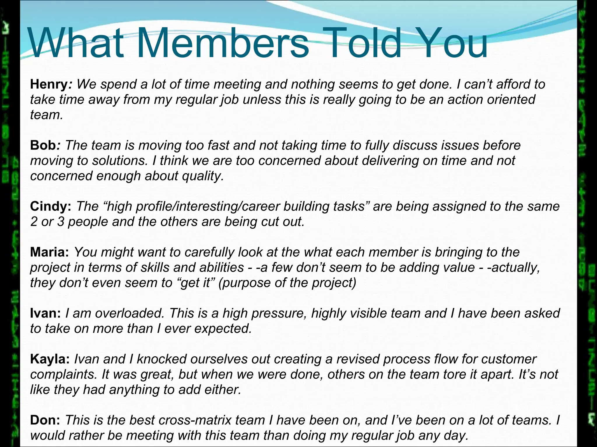 Henry :  We spend a lot of time meeting and nothing seems to get done. I can’t afford to take time away from my regular job unless this is really going to be an action oriented team. Bob :  The team is moving too fast and not taking time to fully discuss issues before moving to solutions. I think we are too concerned about delivering on time and not concerned enough about quality. Cindy:  The “high profile/interesting/career building tasks” are being assigned to the same 2 or 3 people and the others are being cut out.  Maria:  You might want to carefully look at the what each member is bringing to the project in terms of skills and abilities - -a few don’t seem to be adding value - -actually, they don’t even seem to “get it” (purpose of the project) Ivan:  I am overloaded. This is a high pressure, highly visible team and I have been asked to take on more than I ever expected. Kayla:  Ivan and I knocked ourselves out creating a revised process flow for customer complaints. It was great, but when we were done, others on the team tore it apart. It’s not like they had anything to add either.  Don:  This is the best cross-matrix team I have been on, and I’ve been on a lot of teams. I would rather be meeting with this team than doing my regular job any day. What Members Told You 