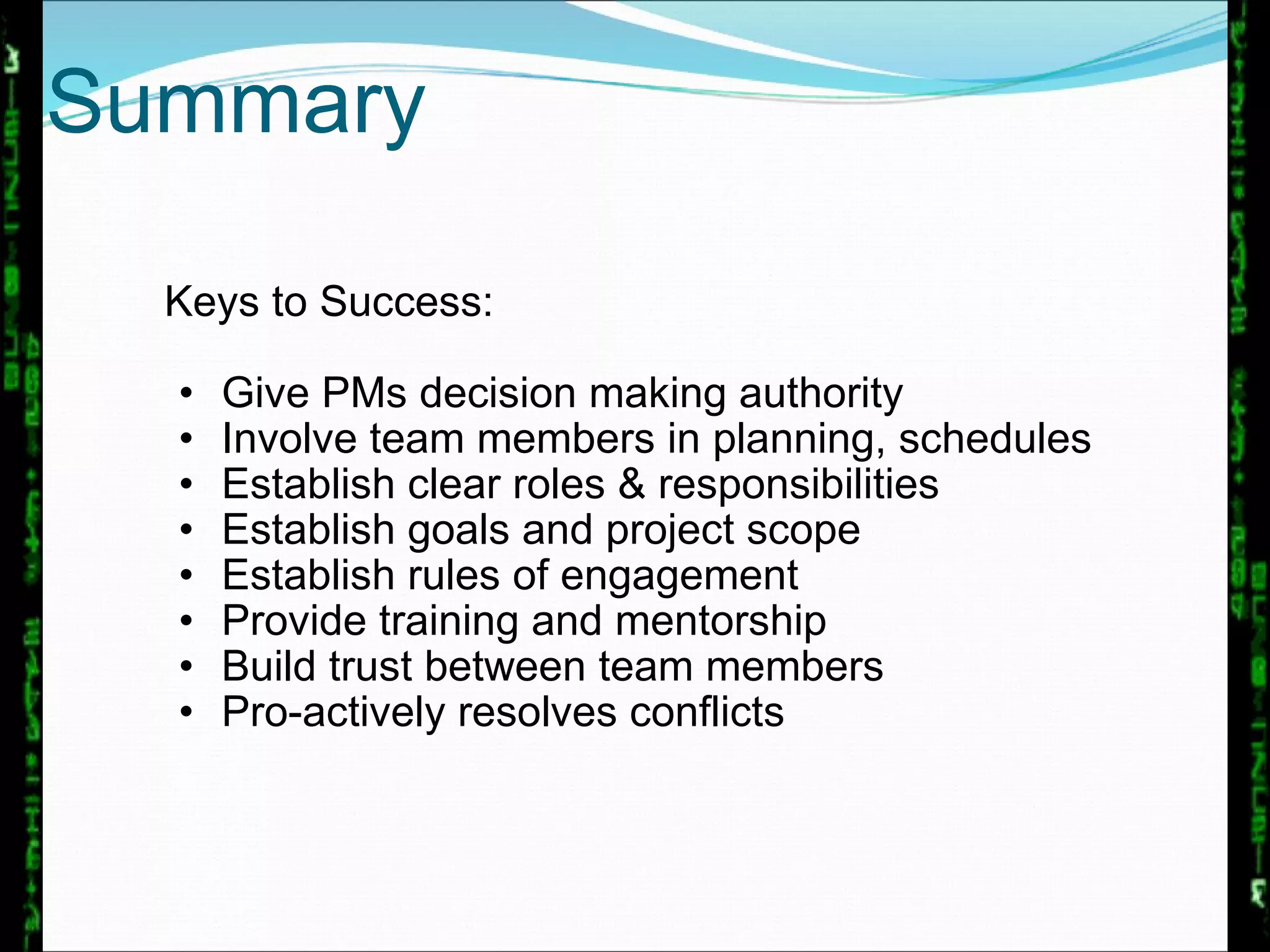 Keys to Success: Give PMs decision making authority Involve team members in planning, schedules Establish clear roles & responsibilities Establish goals and project scope Establish rules of engagement Provide training and mentorship Build trust between team members Pro-actively resolves conflicts Summary 