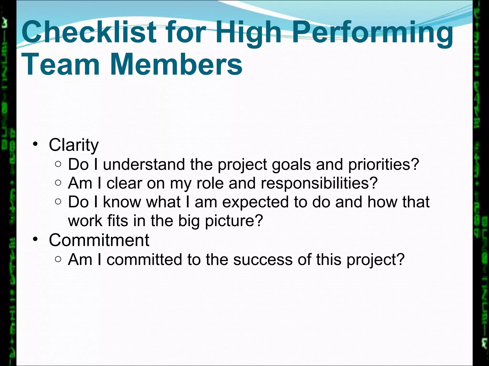 Checklist for High Performing Team Members Clarity Do I understand the project goals and priorities? Am I clear on my role and responsibilities? Do I know what I am expected to do and how that work fits in the big picture? Commitment Am I committed to the success of this project? 