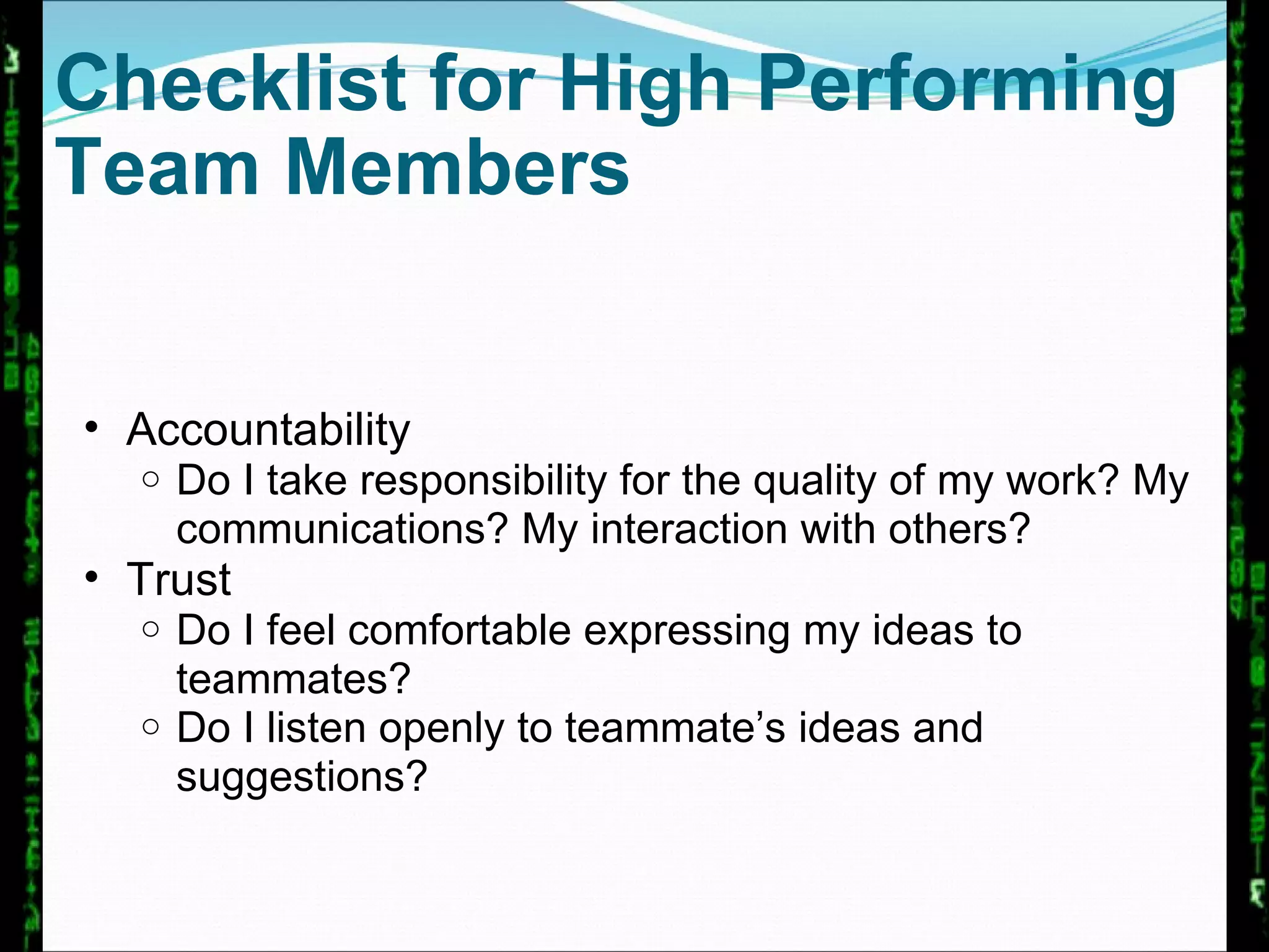 Checklist for High Performing Team Members Accountability Do I take responsibility for the quality of my work? My communications? My interaction with others? Trust Do I feel comfortable expressing my ideas to teammates? Do I listen openly to teammate’s ideas and suggestions?  