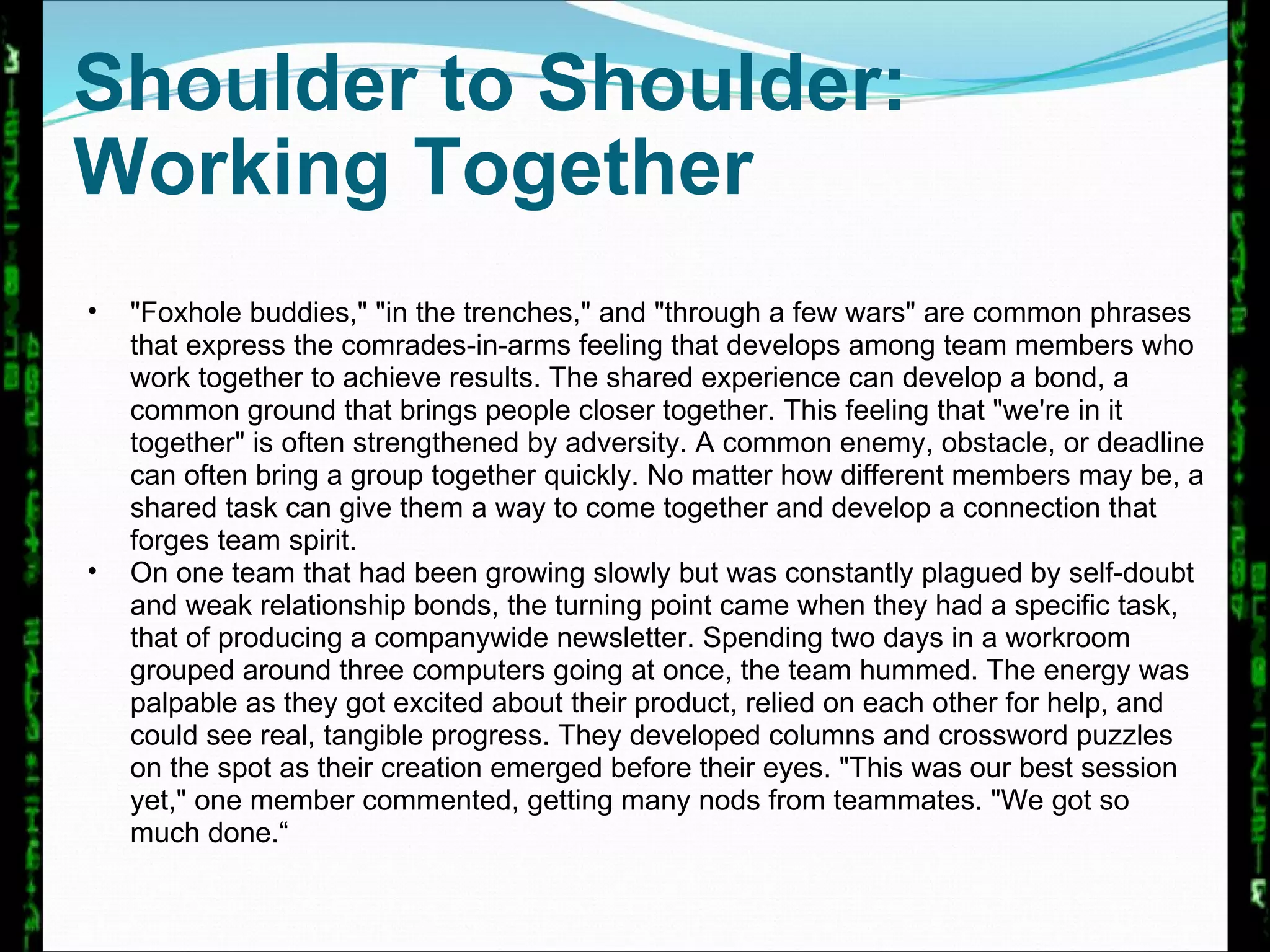 Shoulder to Shoulder:  Working Together "Foxhole buddies," "in the trenches," and "through a few wars" are common phrases that express the comrades-in-arms feeling that develops among team members who work together to achieve results. The shared experience can develop a bond, a common ground that brings people closer together. This feeling that "we're in it together" is often strengthened by adversity. A common enemy, obstacle, or deadline can often bring a group together quickly. No matter how different members may be, a shared task can give them a way to come together and develop a connection that forges team spirit.  On one team that had been growing slowly but was constantly plagued by self-doubt and weak relationship bonds, the turning point came when they had a specific task, that of producing a companywide newsletter. Spending two days in a workroom grouped around three computers going at once, the team hummed. The energy was palpable as they got excited about their product, relied on each other for help, and could see real, tangible progress. They developed columns and crossword puzzles on the spot as their creation emerged before their eyes. "This was our best session yet," one member commented, getting many nods from teammates. "We got so much done.“  